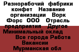 Разнорабочий  фабрики конфет › Название организации ­ Ворк Форс, ООО › Отрасль предприятия ­ Другое › Минимальный оклад ­ 27 000 - Все города Работа » Вакансии   . Мурманская обл.,Видяево нп